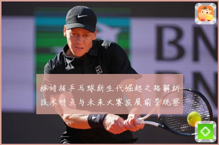 林诗栋乒乓球新生代崛起之路解析技术特点与未来大赛发展前景观察-深度解析