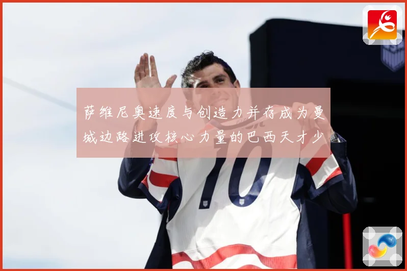 萨维尼奥速度与创造力并存成为曼城边路进攻核心力量的巴西天才少年解析-深度解析