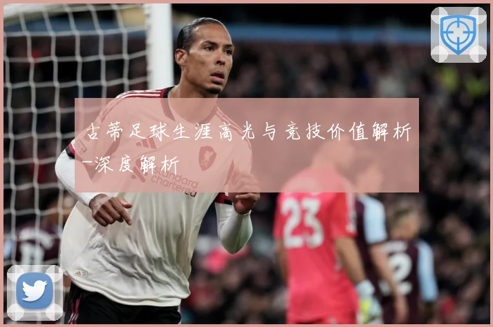 古蒂足球生涯高光与竞技价值解析-深度解析