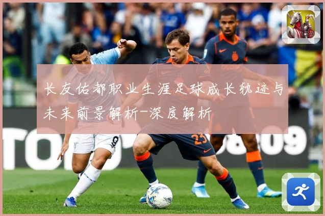 长友佑都职业生涯足球成长轨迹与未来前景解析-深度解析