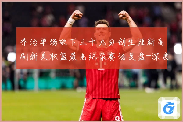 乔治单场砍下三十九分创生涯新高刷新美职篮最老纪录赛场复盘-深度解析