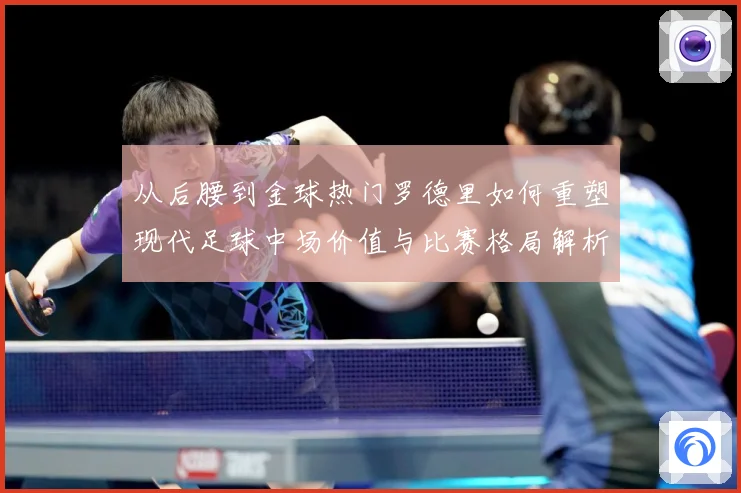 从后腰到金球热门罗德里如何重塑现代足球中场价值与比赛格局解析-深度解析