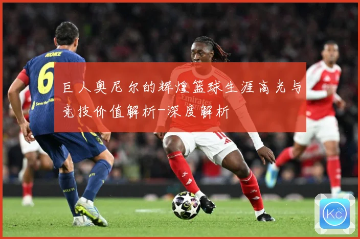巨人奥尼尔的辉煌篮球生涯高光与竞技价值解析-深度解析