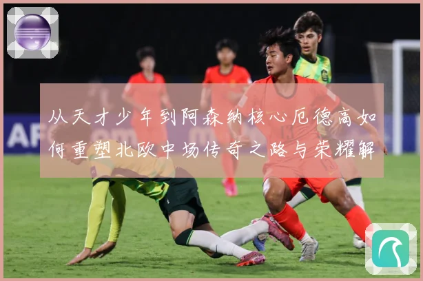 从天才少年到阿森纳核心厄德高如何重塑北欧中场传奇之路与荣耀解析-深度解析