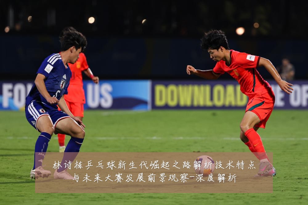林诗栋乒乓球新生代崛起之路解析技术特点与未来大赛发展前景观察-深度解析