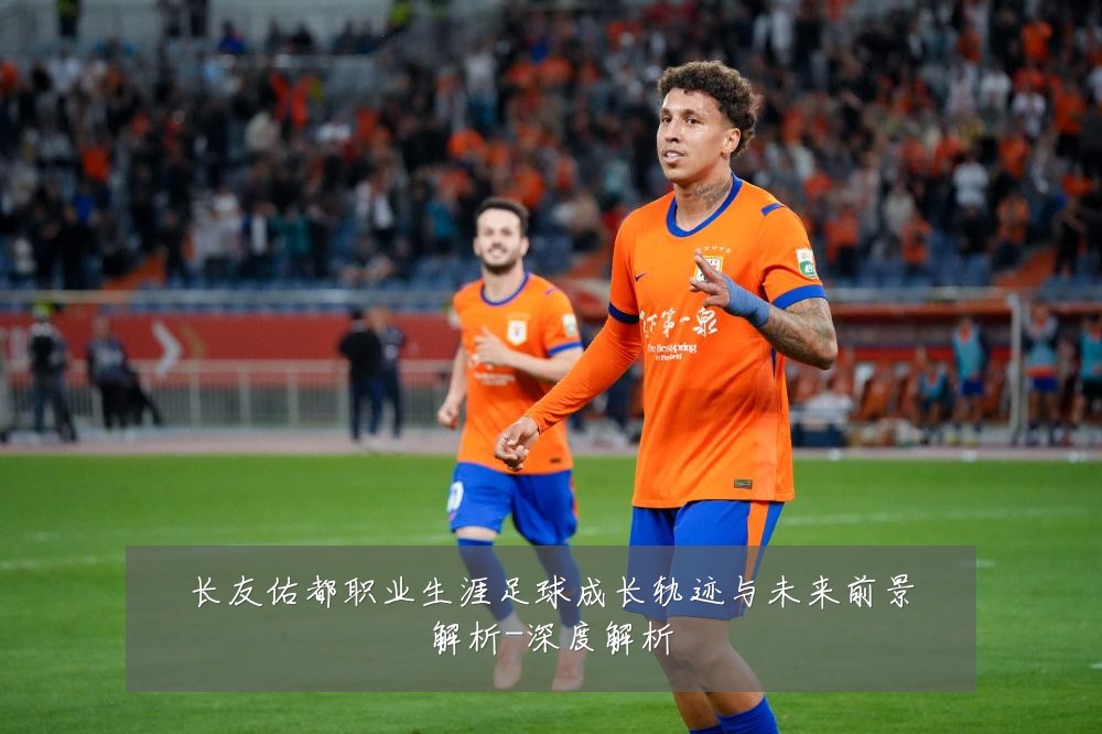 长友佑都职业生涯足球成长轨迹与未来前景解析-深度解析