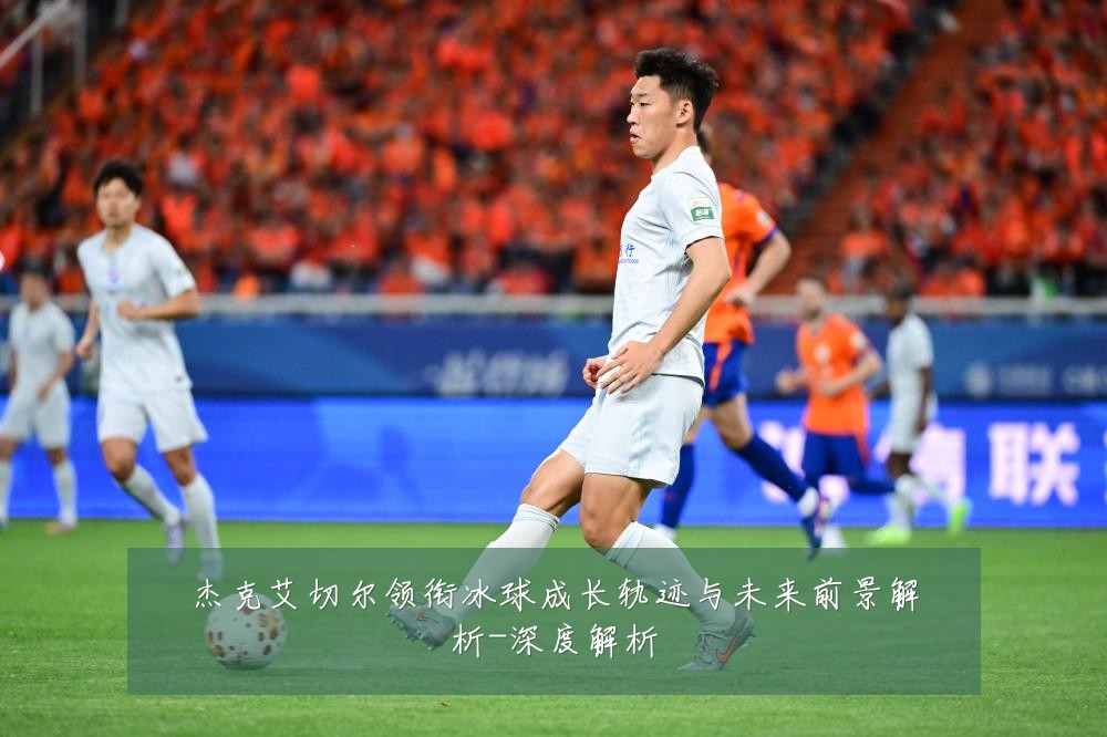 杰克艾切尔领衔冰球成长轨迹与未来前景解析-深度解析