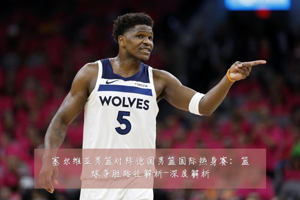 塞尔维亚男篮对阵德国男篮国际热身赛：篮球争胜路径解析-深度解析
